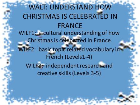 WALT: UNDERSTAND HOW CHRISTMAS IS CELEBRATED IN FRANCE WILF1: a cultural understanding of how Christmas is celebrated in France WILF2: basic topic related.