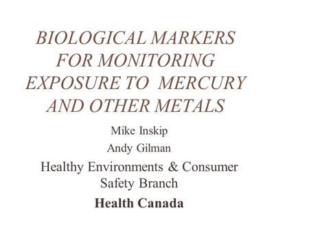 BIOLOGICAL MARKERS FOR MONITORING EXPOSURE TO MERCURY AND OTHER METALS Mike Inskip Andy Gilman Healthy Environments & Consumer Safety Branch Health Canada.