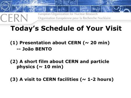 Todays Schedule of Your Visit (1) Presentation about CERN (~ 20 min) -- João BENTO (2) A short film about CERN and particle physics (~ 10 min) (3) A visit.