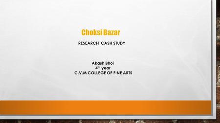 Choksi Bazar RESEARCH CASH STUDY Akash Bhoi 4 th year C.V.M COLLEGE OF FINE ARTS.