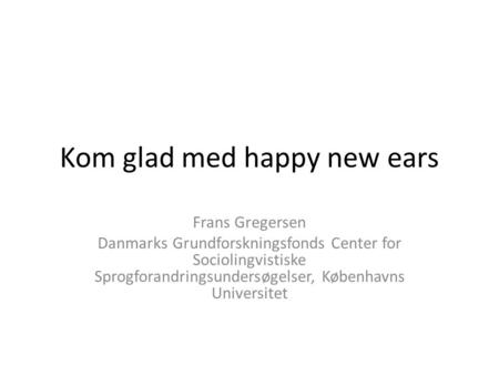 Kom glad med happy new ears Frans Gregersen Danmarks Grundforskningsfonds Center for Sociolingvistiske Sprogforandringsundersøgelser, Københavns Universitet.