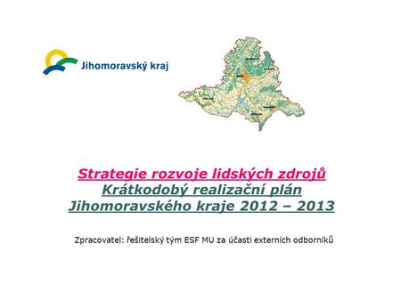 Strategie rozvoje lidských zdrojů Krátkodobý realizační plán Jihomoravského kraje 2012 – 2013 Zpracovatel: řešitelský tým ESF MU za účasti externích odborníků.
