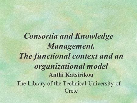 Consortia and Knowledge Management. The functional context and an organizational model Anthi Katsirikou The Library of the Technical University of Crete.