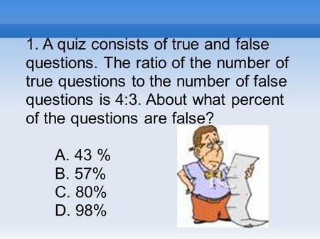 1. A quiz consists of true and false questions. The ratio of the number of true questions to the number of false questions is 4:3. About what percent of.