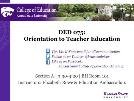 DED 075: Orientation to Teacher Education Section A | 3:30-4:20 | BH Room 101 Instructors: Elizabeth Rowe & Education Ambassadors Tip: Use K-State  .