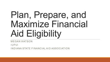 Plan, Prepare, and Maximize Financial Aid Eligibility MEGAN WATSON IUPUI INDIANA STATE FINANCIAL AID ASSOCIATION.