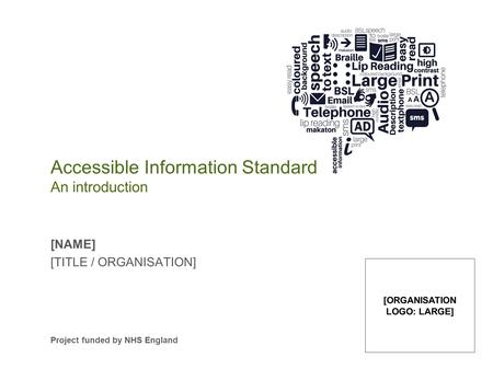 Accessible Information Standard An introduction [NAME] [TITLE / ORGANISATION] Project funded by NHS England [ORGANISATION LOGO: LARGE]