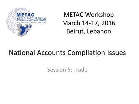 METAC Workshop March 14-17, 2016 Beirut, Lebanon National Accounts Compilation Issues Session 6: Trade.