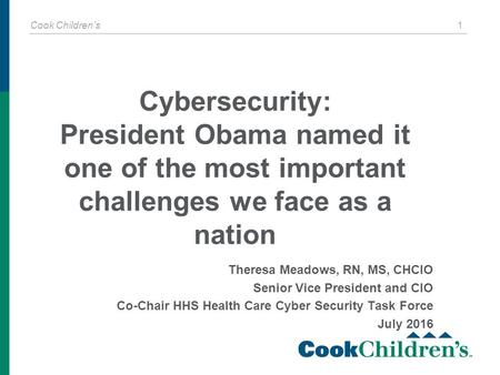 Cook Children’s 1 Theresa Meadows, RN, MS, CHCIO Senior Vice President and CIO Co-Chair HHS Health Care Cyber Security Task Force July 2016 Cybersecurity:
