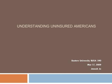 UNDERSTANDING UNINSURED AMERICANS Eastern University BUSA 590 Mar 17, 2009 Jeasuk Jo.