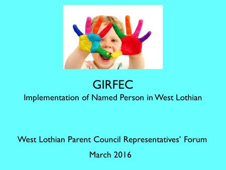 GIRFEC Implementation of Named Person in West Lothian West Lothian Parent Council Representatives’ Forum March 2016.