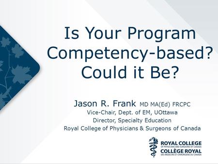 Is Your Program Competency-based? Could it Be? Jason R. Frank MD MA(Ed) FRCPC Vice-Chair, Dept. of EM, UOttawa Director, Specialty Education Royal College.