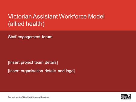 Victorian Assistant Workforce Model (allied health) Staff engagement forum [Insert project team details] [Insert organisation details and logo]