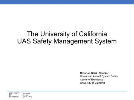 The University of California UAS Safety Management System Brandon Stark, Director Unmanned Aircraft System Safety Center of Excellence University of California.