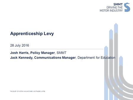 THE SOCIETY OF MOTOR MANUFACTURERS AND TRADERS LIMITED 28 July 2016 Apprenticeship Levy Josh Harris, Policy Manager, SMMT Jack Kennedy, Communications.