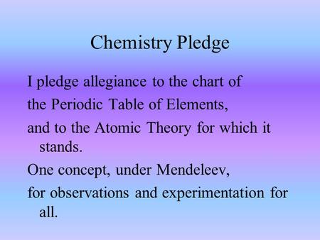 Chemistry Pledge I pledge allegiance to the chart of the Periodic Table of Elements, and to the Atomic Theory for which it stands. One concept, under.