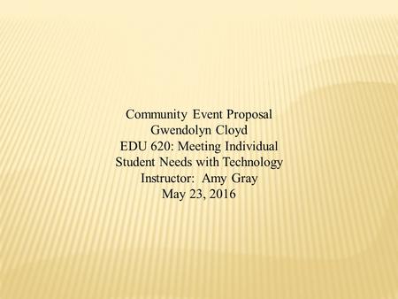 Community Event Proposal Gwendolyn Cloyd EDU 620: Meeting Individual Student Needs with Technology Instructor: Amy Gray May 23, 2016.