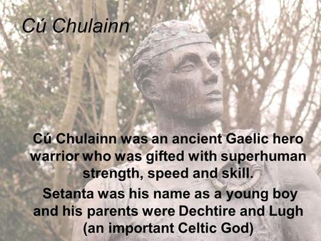 Cú Chulainn Cú Chulainn was an ancient Gaelic hero warrior who was gifted with superhuman strength, speed and skill. Setanta was his name as a young boy.