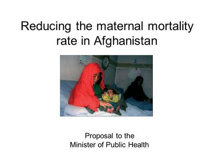 Reducing the maternal mortality rate in Afghanistan Proposal to the Minister of Public Health.