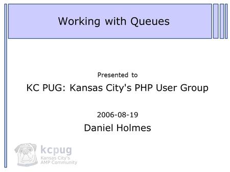 1 Working with Queues Presented to KC PUG: Kansas City's PHP User Group 2006-08-19 Daniel Holmes.
