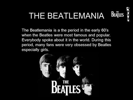 THE BEATLEMANIA The Beatlemania is a the period in the early 60’s when the Beatles were most famous and popular. Everybody spoke about it in the world.