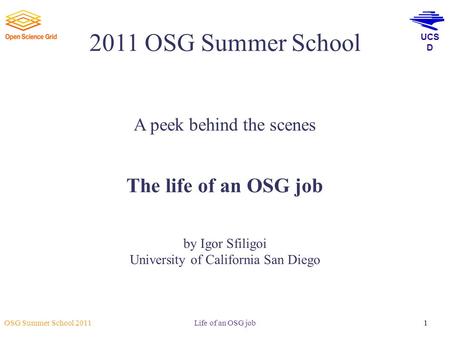 UCS D OSG Summer School 2011 Life of an OSG job1 2011 OSG Summer School A peek behind the scenes The life of an OSG job by Igor Sfiligoi University of.