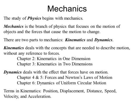 Mechanics The study of Physics begins with mechanics. Mechanics is the branch of physics that focuses on the motion of objects and the forces that cause.