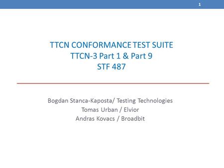 1 TTCN CONFORMANCE TEST SUITE TTCN-3 Part 1 & Part 9 STF 487 Bogdan Stanca-Kaposta/ Testing Technologies Tomas Urban / Elvior Andras Kovacs / Broadbit.