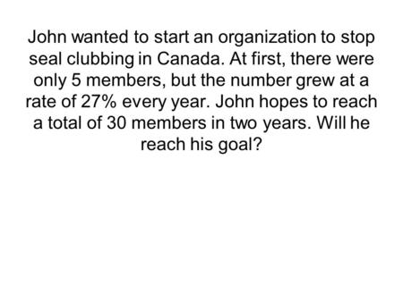John wanted to start an organization to stop seal clubbing in Canada. At first, there were only 5 members, but the number grew at a rate of 27% every year.