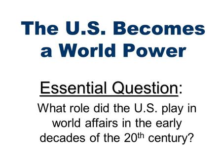 The U.S. Becomes a World Power Essential Question Essential Question: What role did the U.S. play in world affairs in the early decades of the 20 th century?