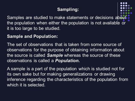 Sampling: Samples are studied to make statements or decisions about the population when either the population is not available or it is too large to be.
