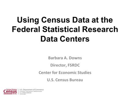 Using Census Data at the Federal Statistical Research Data Centers Barbara A. Downs Director, FSRDC Center for Economic Studies U.S. Census Bureau.