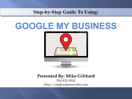 Step-by-Step Guide To Using: GOOGLE MY BUSINESS Presented By: Mike Gibbard 916-832-9942