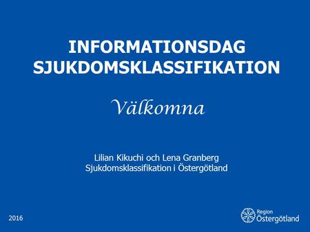 INFORMATIONSDAG SJUKDOMSKLASSIFIKATION Välkomna Lilian Kikuchi och Lena Granberg Sjukdomsklassifikation i Östergötland 2016.