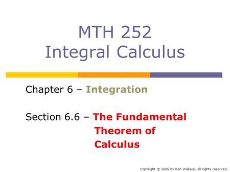 MTH 252 Integral Calculus Chapter 6 – Integration Section 6.6 – The Fundamental Theorem of Calculus Copyright © 2005 by Ron Wallace, all rights reserved.
