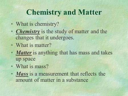 Chemistry and Matter What is chemistry? Chemistry is the study of matter and the changes that it undergoes. What is matter? Matter is anything that has.