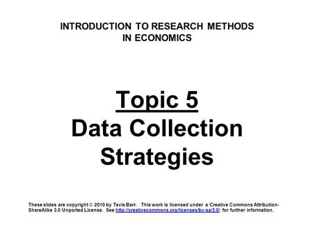 INTRODUCTION TO RESEARCH METHODS IN ECONOMICS Topic 5 Data Collection Strategies These slides are copyright © 2010 by Tavis Barr. This work is licensed.