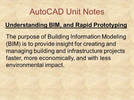 AutoCAD Unit Notes Understanding BIM, and Rapid Prototyping The purpose of Building Information Modeling (BIM) is to provide insight for creating and managing.