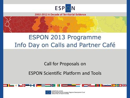ESPON 2013 Programme Info Day on Calls and Partner Café Call for Proposals on ESPON Scientific Platform and Tools 2002-2012 A Decade of Territorial Evidence.