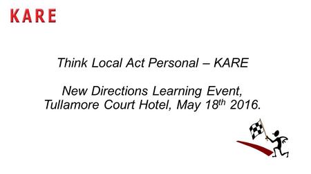 Think Local Act Personal – KARE New Directions Learning Event, Tullamore Court Hotel, May 18 th 2016.