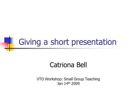 Giving a short presentation Catriona Bell VTO Workshop: Small Group Teaching Jan 14 th 2009.