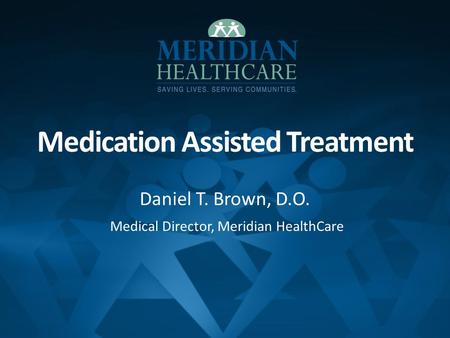 Medication Assisted Treatment Daniel T. Brown, D.O. Medical Director, Meridian HealthCare.