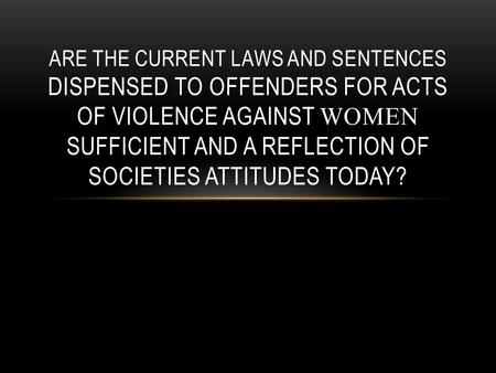ARE THE CURRENT LAWS AND SENTENCES DISPENSED TO OFFENDERS FOR ACTS OF VIOLENCE AGAINST WOMEN SUFFICIENT AND A REFLECTION OF SOCIETIES ATTITUDES TODAY?
