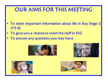 OUR AIMS FOR THIS MEETING To share important information about life in Key Stage 2 (Y3-6) To give you a chance to meet the staff in KS2 To answer any questions.