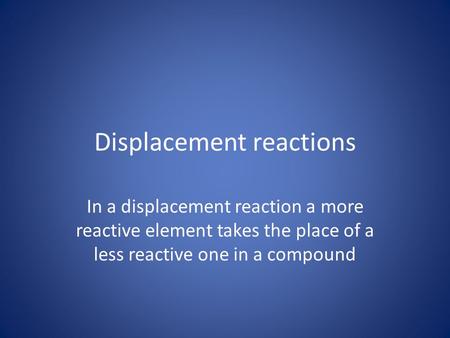 Displacement reactions In a displacement reaction a more reactive element takes the place of a less reactive one in a compound.