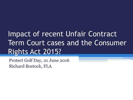 Impact of recent Unfair Contract Term Court cases and the Consumer Rights Act 2015? Protect Golf Day, 21 June 2016 Richard Bostock, FLA.