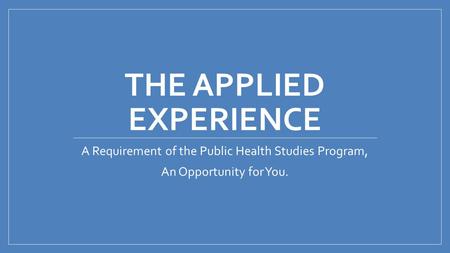 THE APPLIED EXPERIENCE A Requirement of the Public Health Studies Program, An Opportunity for You.