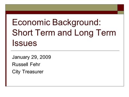 Economic Background: Short Term and Long Term Issues January 29, 2009 Russell Fehr City Treasurer.