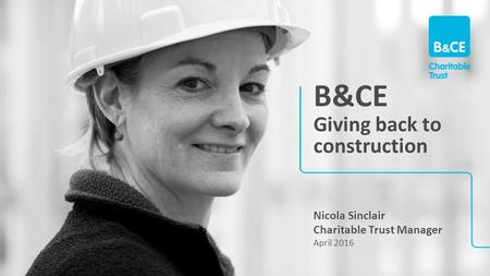 B&CE Giving back to construction Nicola Sinclair Charitable Trust Manager April 2016.