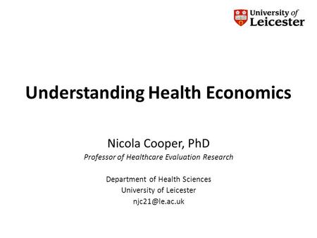 Understanding Health Economics Nicola Cooper, PhD Professor of Healthcare Evaluation Research Department of Health Sciences University of Leicester